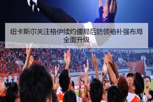 纽卡斯尔关注格伊续约僵局后防领袖补强布局全面升级