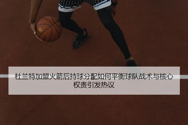 杜兰特加盟火箭后持球分配如何平衡球队战术与核心权责引发热议